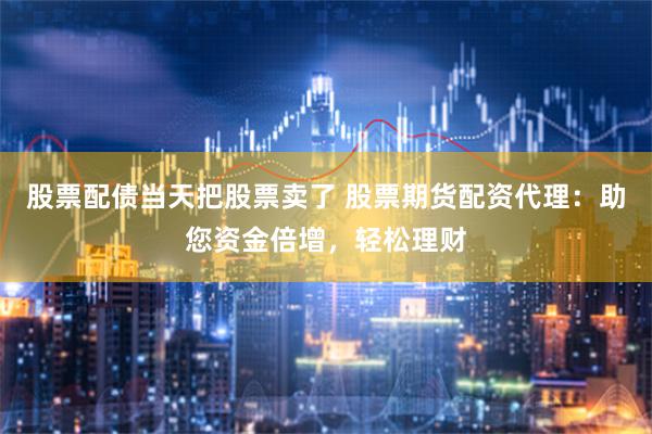 股票配债当天把股票卖了 股票期货配资代理：助您资金倍增，轻松