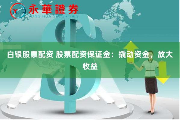 白银股票配资 股票配资保证金：撬动资金，放大收益