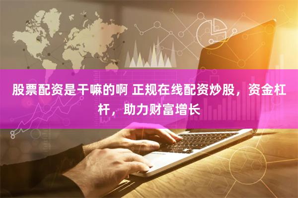 股票配资是干嘛的啊 正规在线配资炒股，资金杠杆，助力财富增长